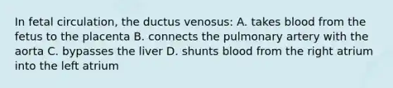 In fetal circulation, the ductus venosus: A. takes blood from the fetus to the placenta B. connects the pulmonary artery with the aorta C. bypasses the liver D. shunts blood from the right atrium into the left atrium