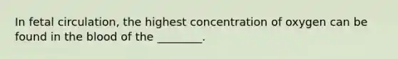 In fetal circulation, the highest concentration of oxygen can be found in the blood of the ________.