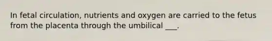 In fetal circulation, nutrients and oxygen are carried to the fetus from the placenta through the umbilical ___.