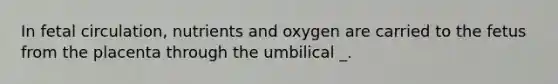 In fetal circulation, nutrients and oxygen are carried to the fetus from the placenta through the umbilical _.