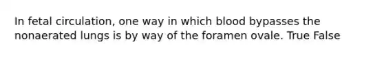 In fetal circulation, one way in which blood bypasses the nonaerated lungs is by way of the foramen ovale. True False