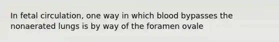 In fetal circulation, one way in which blood bypasses the nonaerated lungs is by way of the foramen ovale