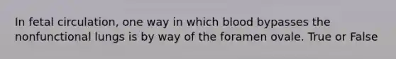 In fetal circulation, one way in which blood bypasses the nonfunctional lungs is by way of the foramen ovale. True or False