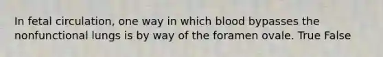 In fetal circulation, one way in which blood bypasses the nonfunctional lungs is by way of the foramen ovale. True False