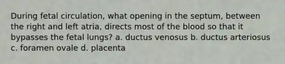 During fetal circulation, what opening in the septum, between the right and left atria, directs most of the blood so that it bypasses the fetal lungs? a. ductus venosus b. ductus arteriosus c. foramen ovale d. placenta