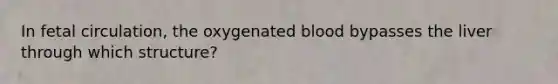 In fetal circulation, the oxygenated blood bypasses the liver through which structure?