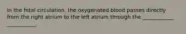 In the fetal circulation, the oxygenated blood passes directly from the right atrium to the left atrium through the ____________ ___________.