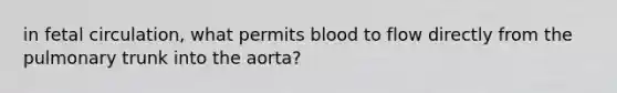 in fetal circulation, what permits blood to flow directly from the pulmonary trunk into the aorta?