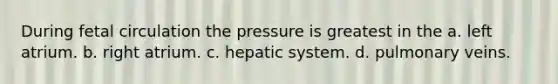 During fetal circulation the pressure is greatest in the a. left atrium. b. right atrium. c. hepatic system. d. pulmonary veins.