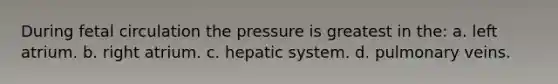 During fetal circulation the pressure is greatest in the: a. left atrium. b. right atrium. c. hepatic system. d. pulmonary veins.