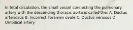 In fetal circulation, the small vessel connecting the pulmonary artery with the descending thoracic aorta is called the: A. Ductus arteriosus B. Incorrect Foramen ovale C. Ductus venosus D. Umbilical artery