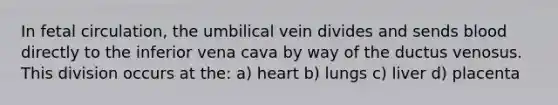 In fetal circulation, the umbilical vein divides and sends blood directly to the inferior vena cava by way of the ductus venosus. This division occurs at the: a) heart b) lungs c) liver d) placenta