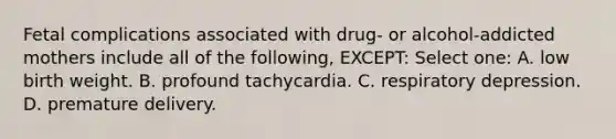 Fetal complications associated with drug- or alcohol-addicted mothers include all of the following, EXCEPT: Select one: A. low birth weight. B. profound tachycardia. C. respiratory depression. D. premature delivery.