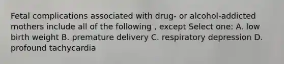 Fetal complications associated with drug- or alcohol-addicted mothers include all of the following , except Select one: A. low birth weight B. premature delivery C. respiratory depression D. profound tachycardia