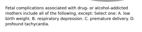 Fetal complications associated with drug- or alcohol-addicted mothers include all of the following, except: Select one: A. low birth weight. B. respiratory depression. C. premature delivery. D. profound tachycardia.