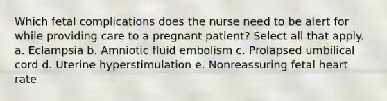 Which fetal complications does the nurse need to be alert for while providing care to a pregnant patient? Select all that apply. a. Eclampsia b. Amniotic fluid embolism c. Prolapsed umbilical cord d. Uterine hyperstimulation e. Nonreassuring fetal heart rate