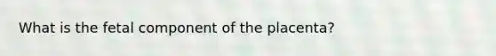 What is the fetal component of the placenta?