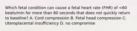 Which fetal condition can cause a fetal heart rate (FHR) of <60 beats/min for <a href='https://www.questionai.com/knowledge/keWHlEPx42-more-than' class='anchor-knowledge'>more than</a> 60 seconds that does not quickly return to baseline? A. Cord compression B. Fetal head compression C. Uteroplacental insufficiency D. no compromise