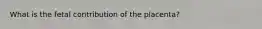 What is the fetal contribution of the placenta?