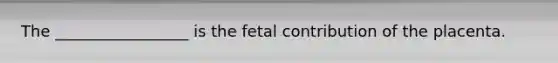 The _________________ is the fetal contribution of the placenta.