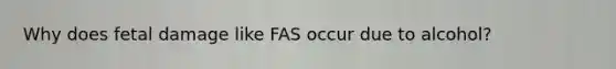 Why does fetal damage like FAS occur due to alcohol?