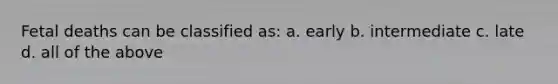 Fetal deaths can be classified as: a. early b. intermediate c. late d. all of the above
