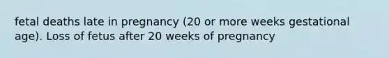 fetal deaths late in pregnancy (20 or more weeks gestational age). Loss of fetus after 20 weeks of pregnancy