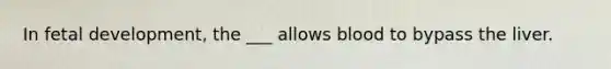 In fetal development, the ___ allows blood to bypass the liver.