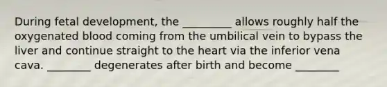 During fetal development, the _________ allows roughly half the oxygenated blood coming from the umbilical vein to bypass the liver and continue straight to the heart via the inferior vena cava. ________ degenerates after birth and become ________