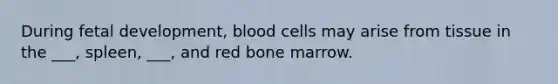 During fetal development, blood cells may arise from tissue in the ___, spleen, ___, and red bone marrow.