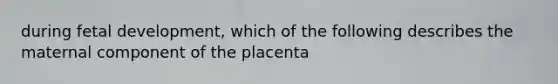 during fetal development, which of the following describes the maternal component of the placenta