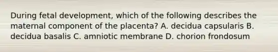 During fetal development, which of the following describes the maternal component of the placenta? A. decidua capsularis B. decidua basalis C. amniotic membrane D. chorion frondosum