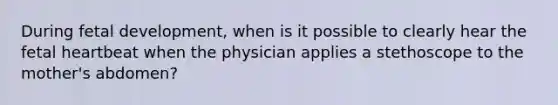 During fetal development, when is it possible to clearly hear the fetal heartbeat when the physician applies a stethoscope to the mother's abdomen?