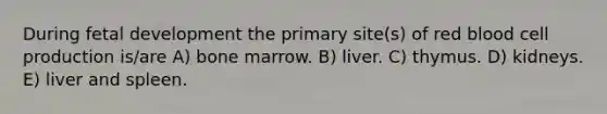 During fetal development the primary site(s) of red blood cell production is/are A) bone marrow. B) liver. C) thymus. D) kidneys. E) liver and spleen.