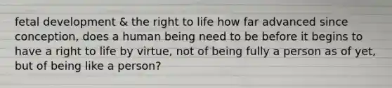 <a href='https://www.questionai.com/knowledge/kmyRuaFuMz-fetal-development' class='anchor-knowledge'>fetal development</a> & the right to life how far advanced since conception, does a human being need to be before it begins to have a right to life by virtue, not of being fully a person as of yet, but of being like a person?