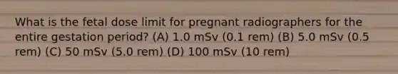 What is the fetal dose limit for pregnant radiographers for the entire gestation period? (A) 1.0 mSv (0.1 rem) (B) 5.0 mSv (0.5 rem) (C) 50 mSv (5.0 rem) (D) 100 mSv (10 rem)