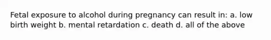 Fetal exposure to alcohol during pregnancy can result in: a. low birth weight b. mental retardation c. death d. all of the above