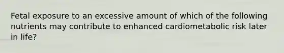 Fetal exposure to an excessive amount of which of the following nutrients may contribute to enhanced cardiometabolic risk later in life?