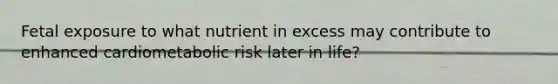 Fetal exposure to what nutrient in excess may contribute to enhanced cardiometabolic risk later in life?