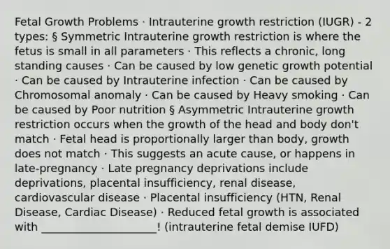 Fetal Growth Problems · Intrauterine growth restriction (IUGR) - 2 types: § Symmetric Intrauterine growth restriction is where the fetus is small in all parameters · This reflects a chronic, long standing causes · Can be caused by low genetic growth potential · Can be caused by Intrauterine infection · Can be caused by Chromosomal anomaly · Can be caused by Heavy smoking · Can be caused by Poor nutrition § Asymmetric Intrauterine growth restriction occurs when the growth of the head and body don't match · Fetal head is proportionally larger than body, growth does not match · This suggests an acute cause, or happens in late-pregnancy · Late pregnancy deprivations include deprivations, placental insufficiency, renal disease, cardiovascular disease · Placental insufficiency (HTN, Renal Disease, Cardiac Disease) · Reduced fetal growth is associated with _____________________! (intrauterine fetal demise IUFD)