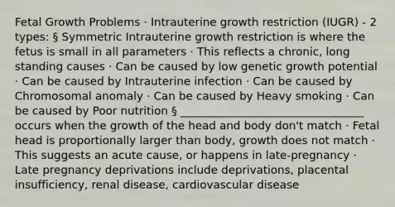 Fetal Growth Problems · Intrauterine growth restriction (IUGR) - 2 types: § Symmetric Intrauterine growth restriction is where the fetus is small in all parameters · This reflects a chronic, long standing causes · Can be caused by low genetic growth potential · Can be caused by Intrauterine infection · Can be caused by Chromosomal anomaly · Can be caused by Heavy smoking · Can be caused by Poor nutrition § _________________________________ occurs when the growth of the head and body don't match · Fetal head is proportionally larger than body, growth does not match · This suggests an acute cause, or happens in late-pregnancy · Late pregnancy deprivations include deprivations, placental insufficiency, renal disease, cardiovascular disease