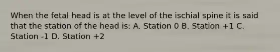 When the fetal head is at the level of the ischial spine it is said that the station of the head is: A. Station 0 B. Station +1 C. Station -1 D. Station +2