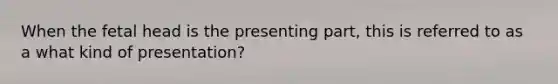 When the fetal head is the presenting part, this is referred to as a what kind of presentation?