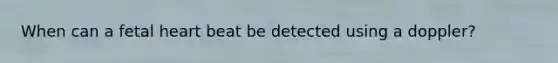 When can a fetal heart beat be detected using a doppler?