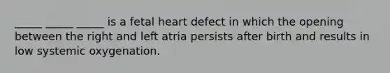 _____ _____ _____ is a fetal heart defect in which the opening between the right and left atria persists after birth and results in low systemic oxygenation.