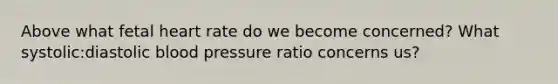 Above what fetal heart rate do we become concerned? What systolic:diastolic blood pressure ratio concerns us?