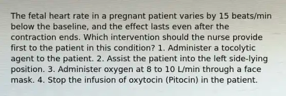 The fetal heart rate in a pregnant patient varies by 15 beats/min below the baseline, and the effect lasts even after the contraction ends. Which intervention should the nurse provide first to the patient in this condition? 1. Administer a tocolytic agent to the patient. 2. Assist the patient into the left side-lying position. 3. Administer oxygen at 8 to 10 L/min through a face mask. 4. Stop the infusion of oxytocin (Pitocin) in the patient.