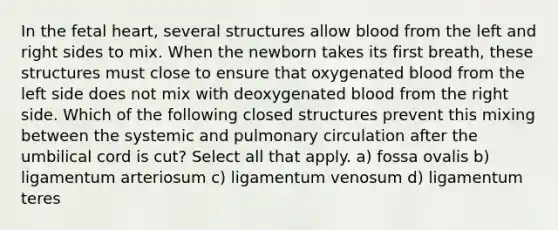 In the fetal heart, several structures allow blood from the left and right sides to mix. When the newborn takes its first breath, these structures must close to ensure that oxygenated blood from the left side does not mix with deoxygenated blood from the right side. Which of the following closed structures prevent this mixing between the systemic and pulmonary circulation after the umbilical cord is cut? Select all that apply. a) fossa ovalis b) ligamentum arteriosum c) ligamentum venosum d) ligamentum teres