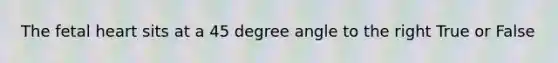 The fetal heart sits at a 45 degree angle to the right True or False