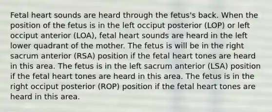 Fetal heart sounds are heard through the fetus's back. When the position of the fetus is in the left occiput posterior (LOP) or left occiput anterior (LOA), fetal heart sounds are heard in the left lower quadrant of the mother. The fetus is will be in the right sacrum anterior (RSA) position if the fetal heart tones are heard in this area. The fetus is in the left sacrum anterior (LSA) position if the fetal heart tones are heard in this area. The fetus is in the right occiput posterior (ROP) position if the fetal heart tones are heard in this area.